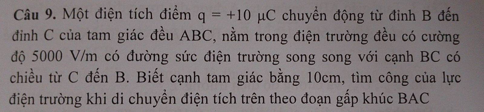 Một điện tích điểm q=+10mu C chuyển động từ đỉnh B đến 
đình C của tam giác đều ABC, nằm trong điện trường đều có cường 
độ 5000 V/m có đường sức điện trường song song với cạnh BC có 
chiều từ C đến B. Biết cạnh tam giác bằng 10cm, tìm công của lực 
điện trường khi di chuyển điện tích trên theo đoạn gấp khúc BAC