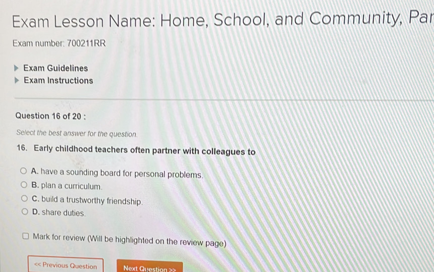 Exam Lesson Name: Home, School, and Community, Par
Exam number: 700211RR
Exam Guidelines
Exam Instructions
Question 16 of 20 :
Select the best answer for the question.
16. Early childhood teachers often partner with colleagues to
A. have a sounding board for personal problems.
B. plan a curriculum.
C. build a trustworthy friendship.
D. share duties.
Mark for review (Will be highlighted on the review page)
<< Previous Question Next Question >>