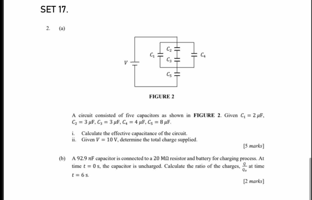 SET 17.
2. (a)
A circuit consisted of five capacitors as shown in FIGURE 2. Given C_1=2mu F,
C_2=3mu F,C_3=3mu F,C_4=4mu F,C_5=8mu F.
i. Calculate the effective capacitance of the circuit.
ii. Given V=10V , determine the total charge supplied.
[5 marks]
(b) A 92.9 nF capacitor is connected to a 20 MΩ resistor and battery for charging process. At
time t=0s s, the capacitor is uncharged. Calculate the ratio of the charges, frac QQ_0 at time
t=6s.
[2 marks]