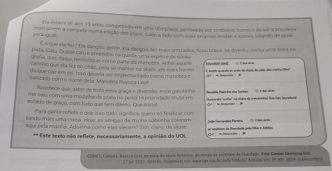 Ela estava ali, as 13 anos, competindo em uma Olimplads, permeada por símbolos, como o de ser a brasileira
pera igual mais jóvem a competa numa edição dos jegos. Lado a lado com suas própras lendas e icones, lutando de igual
É o que ela fez? Ela darçou, gente. Ela dançou, fez mais arrizades, ficou brava, se divertiu, curtiu uma linha na
pista. Caiu. Quasé caiu e emendou na queda, uma espécie de coreo
grafía, que, daquí, reivindiquei como parte da manobra. Achei aquele EDUArdG DNa
carmho que ela fez no chão, para se manter no skate, até mais bonito E desde querta se enta de alats de sello elta minha filha Ö Ž dan wrin
do que cair em pé. Isso deveria ser implementado como manobra e 0 4fasondor 
batizado com o nóme dela. Manobra Rayssa Leall
Acontece que, além de toda essa graça e diversão, essa garotinha
me saíu com uma medalha de prata no peísol Humanidade bruta em  Hensóu Harinha dos Sentes
estado de graça, com tudo que tem direso. Que minal 1  Rnponder  Querendo 'sullai'' no chate da menininhal que feio lacradoral  2 ras abthi
Para gente refletir o que isso tudo significa, quero só finalizar com
tando maís uma coisa. Hoje, as amigas da minha sobrinha colaram
aqui pela manhã, Adivinha como elas vierar? Sim, claro, de skate. se vesticam de liberdade pela Hãe e Adidos   a   rnandes Per er  C 2re ar ia
** Este texto não reflete, necessariamente, a opinião do UOL  2 + Raspunder
GOMES, Fobiona, Rajssa Leal: nm pista do skate femisino, as miras se vesticam de aberdade. Fabl Gemes Universa Uoli,
27 jul 2021. Opindo: Dusponivel e: www ine ore.br/sud/?obboh? Acesso em: 30 abr. 2024. (com cortes)