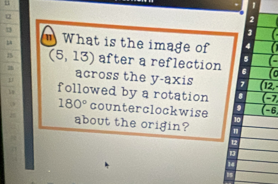 1
12
2
1
3
" What is the image of
4 a
15
5
(5,13) after a reflection 6 (o
18
across the y-axis
7 (12, 
followed by a rotation (-7,
8
3
180° counterclockwise
9 (-6,
10
25 about the origin? 1
12
13
14
15