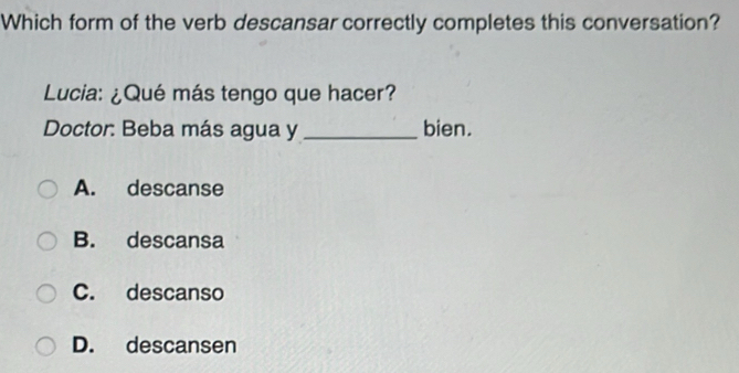 Which form of the verb descansar correctly completes this conversation?
Lucia: ¿Qué más tengo que hacer?
Doctor: Beba más agua y _bien.
A. descanse
B. descansa
C. descanso
D. descansen