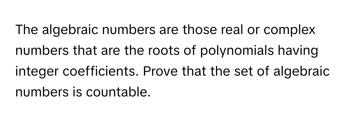 The algebraic numbers are those real or complex numbers that are the roots of polynomials having integer coefficients. Prove that the set of algebraic numbers is countable.