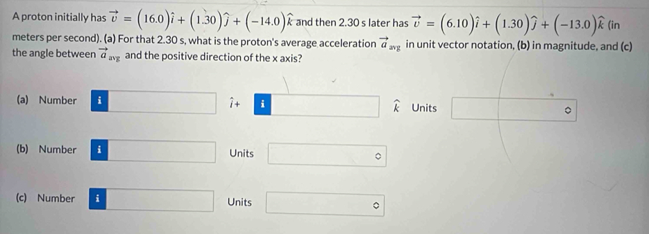 A proton initially has vector v=(16.0)widehat i+(1.30)widehat j+(-14.0)widehat k and then 2.30 s later has vector v=(6.10)widehat i+(1.30)widehat j+(-13.0)widehat k (in
meters per second). (a) For that 2.30 s, what is the proton's average acceleration vector a_avg in unit vector notation, (b) in magnitude, and (c)
the angle between vector a_avg and the positive direction of the x axis?
(a) Number :□ hat i+ □ widehat k Units □ 。
(b) Number i□ Units □°
(c) Number i □  Units □°