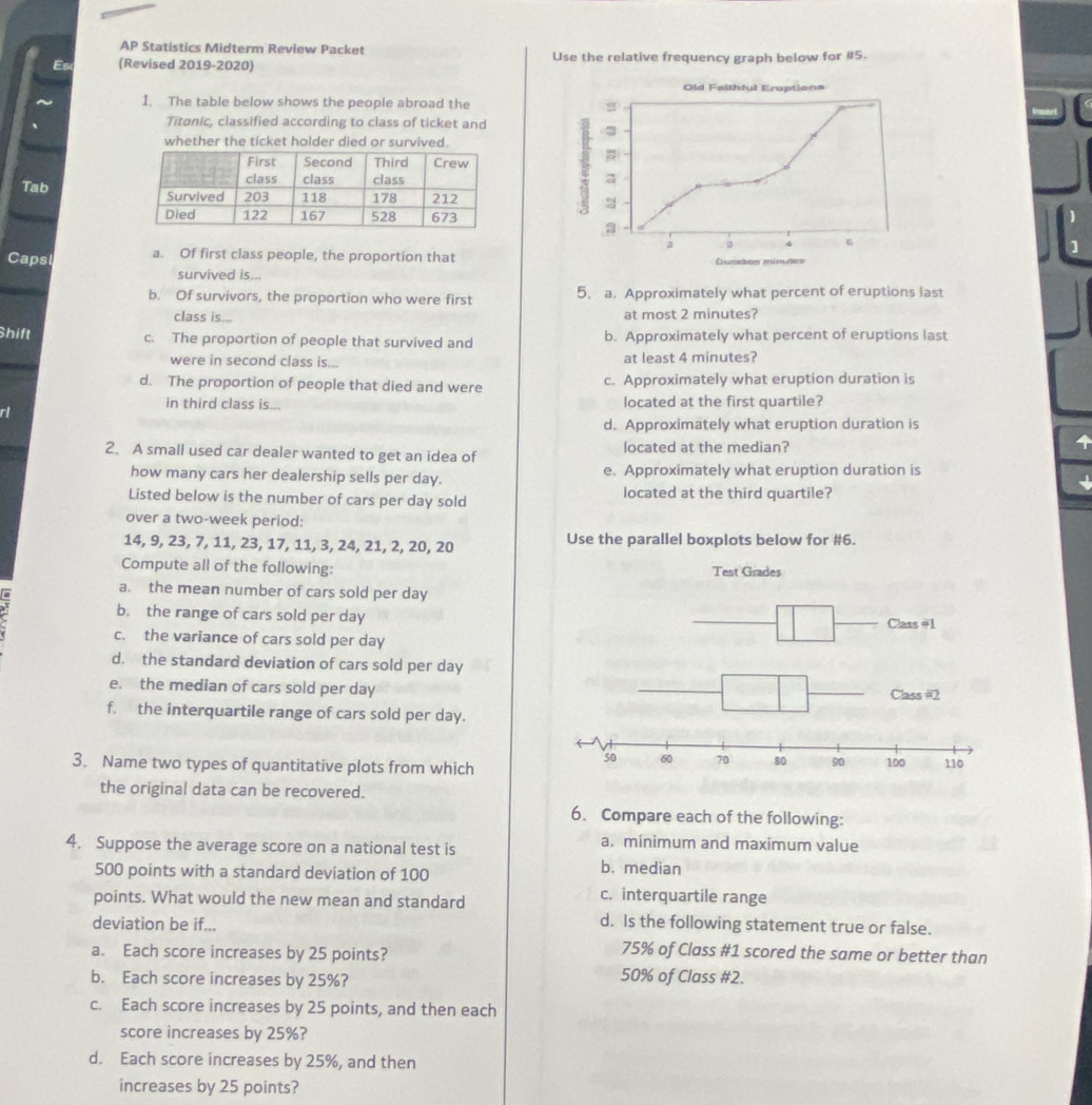 AP Statistics Midterm Review Packet
Es (Revised 2019-2020) Use the relative frequency graph below for #5.
1. The table below shows the people abroad the
Titanic, classified according to class of ticket and
whether the ticket halder died or survived.
 
Tab
Capsl a. Of first class people, the proportion that
survived is...
b. Of survivors, the proportion who were first 5. a. Approximately what percent of eruptions last
class is... at most 2 minutes?
hift c. The proportion of people that survived and b. Approximately what percent of eruptions last
were in second class is... at least 4 minutes?
d. The proportion of people that died and were c. Approximately what eruption duration is
in third class is... located at the first quartile?
ri
d. Approximately what eruption duration is
2. A small used car dealer wanted to get an idea of located at the median?
4
how many cars her dealership sells per day. e. Approximately what eruption duration is
Listed below is the number of cars per day sold located at the third quartile?
over a two-week period:
14, 9, 23, 7, 11, 23, 17, 11, 3, 24, 21, 2, 20, 20 Use the parallel boxplots below for #6.
Compute all of the following: 
a. the mean number of cars sold per day
b. the range of cars sold per day
c. the variance of cars sold per day
d. the standard deviation of cars sold per day
e. the median of cars sold per day
f. the interquartile range of cars sold per day.
3. Name two types of quantitative plots from which
the original data can be recovered.
6. Compare each of the following:
4. Suppose the average score on a national test is
a. minimum and maximum value
500 points with a standard deviation of 100 b. median
points. What would the new mean and standard
c. interquartile range
deviation be if...
d. Is the following statement true or false.
a. Each score increases by 25 points?
75% of Class #1 scored the same or better than
b. Each score increases by 25%?
50% of Class #2.
c. Each score increases by 25 points, and then each
score increases by 25%?
d. Each score increases by 25%, and then
increases by 25 points?