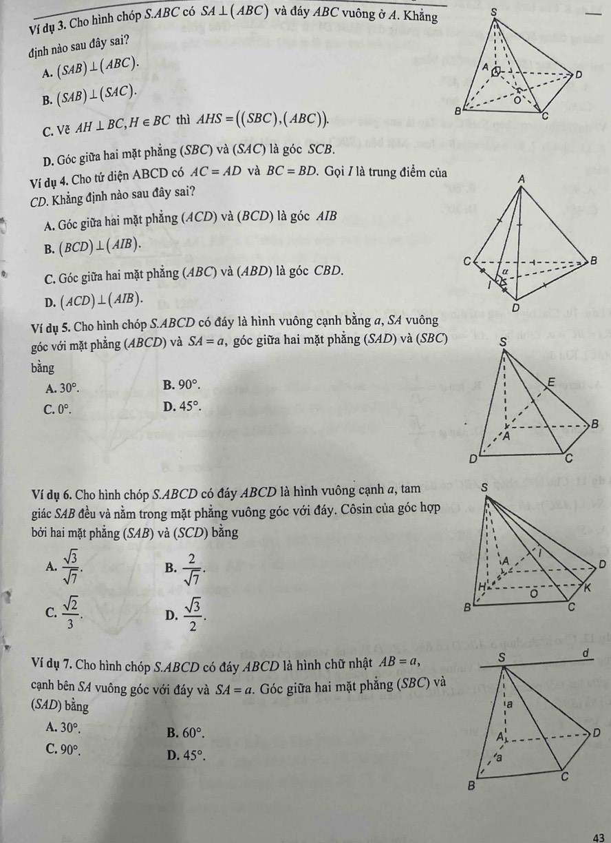 Ví dụ 3. Cho hình chóp S.ABC có SA ⊥( ABC) và đáy ABC vuông ở A. Khẳng
định nào sau đây sai?
A. (SAB)⊥ (ABC).
B. (SAB)⊥ (SAC).
C. Vẽ AH⊥ BC,H∈ BC thì AHS=((SBC),(ABC)).
D. Góc giữa hai mặt phẳng (SBC) và (SAC) là góc SCB.
Ví dụ 4. Cho tứ diện ABCD có AC=AD và BC=BD. Gọi / là trung điểm của 
CD. Khẳng định nào sau đây sai?
A. Góc giữa hai mặt phẳng (ACD) và (BCD) là góc AIB
B. (BCD)⊥ (AIB).
C. Góc giữa hai mặt phẳng (ABC) và (ABD) là góc CBD.
D. (ACD)⊥ (AIB).
Ví dụ 5. Cho hình chóp S.ABCD có đáy là hình vuông cạnh bằng a, SA vuông
góc với mặt phẳng (ABCD) và SA=a , góc giữa hai mặt phẳng (SAD) và ( SBC
bǎng
A. 30°. B. 90°.
C. 0°.
D. 45°.
Ví dụ 6. Cho hình chóp S.ABCD có đáy ABCD là hình vuông cạnh a, tam 
giác SAB đều và nằm trong mặt phẳng vuông góc với đáy. Côsin của góc hợp
bởi hai mặt ph ẳng (SAB) và (SCD) bằng
A.  sqrt(3)/sqrt(7) .  2/sqrt(7) .
B.
C.  sqrt(2)/3 .  sqrt(3)/2 .
D.
Ví dụ 7. Cho hình chóp S.ABCD có đáy ABCD là hình chữ nhật AB=a,
cạnh bên SA vuông góc với đáy và SA=a *. Góc giữa hai mặt phẳng (SBC) và
(SAD) bằng 
A. 30°. B. 60°.
C. 90°. D. 45°.
43