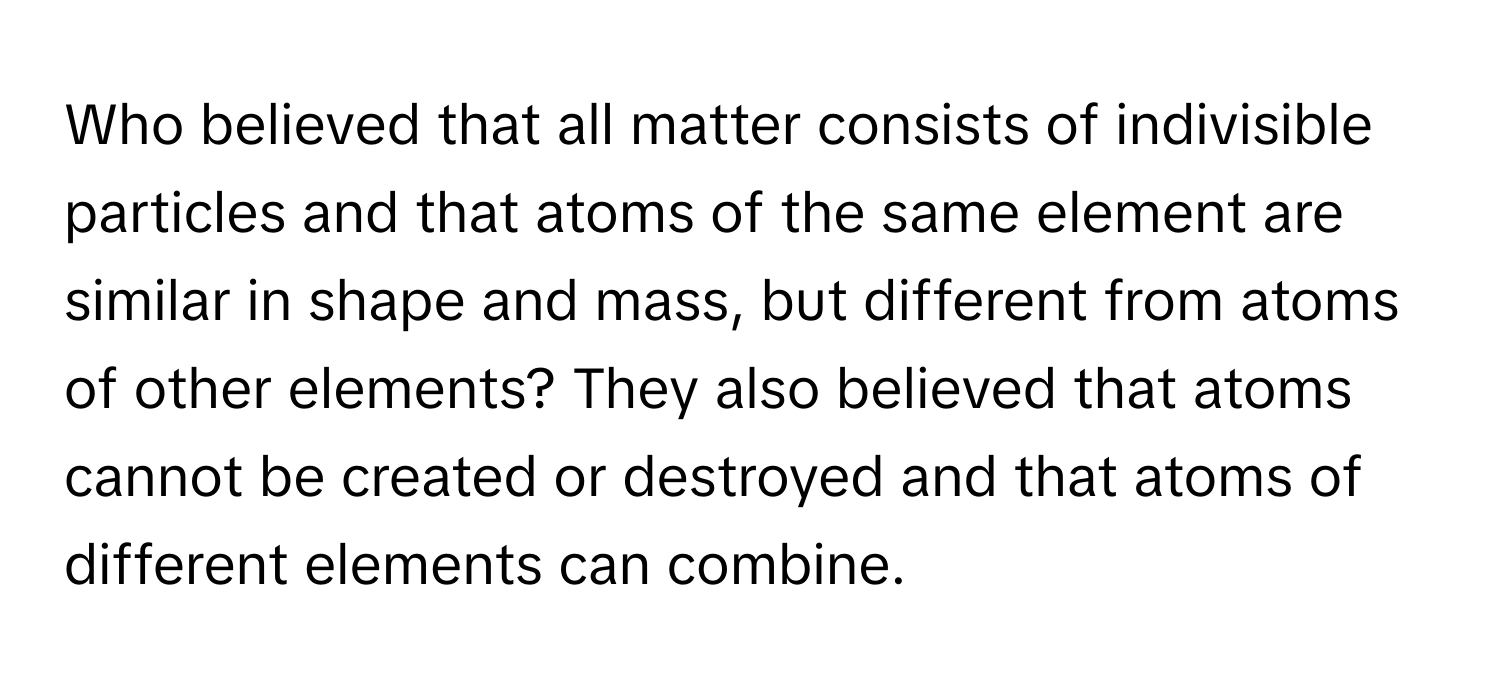 Who believed that all matter consists of indivisible particles and that atoms of the same element are similar in shape and mass, but different from atoms of other elements? They also believed that atoms cannot be created or destroyed and that atoms of different elements can combine.