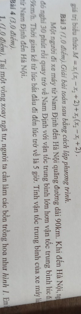 giá trị biểu thức M=x_1(x_1-x_2+2)+x_2(x_2-x_1+2). 
Bài 3 (1,0 điểm).Giải bài toán sau bằng cách lập phương trình. 
Một người đi xe máy từ Nam Định đến Hà Nội quãng đường dài 90km. Khi đến Hà Nội, ng 
đó nghi 30 phút rỗi quay trở về Nam Định với vận tốc trung bình lớn hơn vận tốc trung bình lúc đị
9km/h. Thời gian kể từ lúc bắt đầu đi đến lúc trở về là 5 giờ. Tính vận tốc trung bình của xe máy lú 
từ Nam Định đến Hà Nội. 
Bài 4 (3,0 điểm). 
1. (1.0 điểm). Tại một vòng xoay ngã tư, người ta cần làm các bồn trồng hoa như hình 1. Em