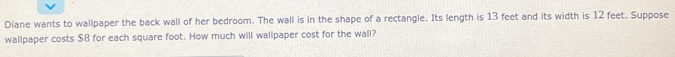 Diane wants to wallpaper the back wall of her bedroom. The wall is in the shape of a rectangle. Its length is 13 feet and its width is 12 feet. Suppose 
wallpaper costs $8 for each square foot. How much will wallpaper cost for the wall?