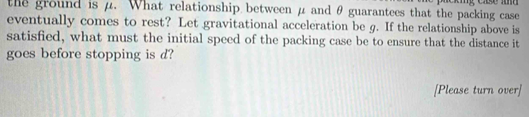 the ground is μ. What relationship between μ and θ guarantees that the packing case 
eventually comes to rest? Let gravitational acceleration be g. If the relationship above is 
satisfied, what must the initial speed of the packing case be to ensure that the distance it 
goes before stopping is d? 
[Please turn over]