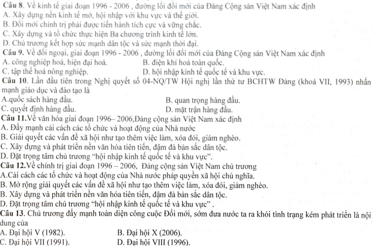 Về kinh tế giai đoạn 1996 - 2006 , đường lối đổi mới của Đảng Cộng sản Việt Nam xác định
A. Xây dựng nền kinh tế mớ, hội nhập với khu vực và thế giới.
B. Đồi mới chính trị phải được tiến hành tích cực và vững chắc.
C. Xây dựng và tổ chức thực hiện Ba chương trình kinh tế lớn.
D. Chủ trương kết hợp sức mạnh dân tộc và sức mạnh thời đại.
Câu 9. Về đối ngoại, giai đoạn 1 996-200 , đường lối đổi mới của Đảng Cộng sản Việt Nam xác định
A. công nghiệp hoá, hiện đại hoá. B. điện khí hoá toàn quốc.
C. tập thể hoá nông nghiệp. D. hội nhập kinh tế quốc tế và khu vực.
Cầu 10. Lần đầu tiên trong Nghị quyết số 04-NQ/TW Hội nghị lần thứ tư BCHTW Đảng (khoá VII, 1993) nhấn
mạnh giáo dục và đào tạo là
A.quốc sách hàng đầu. B. quan trọng hàng đầu.
C. quyết định hàng đầu. D. mặt trận hàng đầu.
Câu 11.Về văn hóa giai đoạn 1996- 2006,Đảng cộng sản Việt Nam xác định
A. Đầy mạnh cải cách các tổ chức và hoạt động của Nhà nước
B. Giải quyết các vấn đề xã hội như tạo thêm việc làm, xóa đói, giảm nghèo.
C. Xây dựng và phát triển nền văn hóa tiên tiến, đậm đà bản sắc dân tộc.
D. Đặt trọng tâm chủ trương “hội nhập kinh tế quốc tế và khu vực”.
Câu 12.Về chính trị giai đoạn 1996 - 2006, Đảng cộng sản Việt Nam chủ trương
A.Cải cách các tổ chức và hoạt động của Nhà nước pháp quyền xã hội chủ nghĩa.
B. Mở rộng giải quyết các vấn đề xã hội như tạo thêm việc làm, xóa đói, giảm nghèo.
B. Xây dựng và phát triển nền văn hóa tiên tiến, đậm đà bản sắc dân tộc.
D. Đặt trọng tâm chủ trương “hội nhập kinh tế quốc tế và khu vực” .
Câu 13. Chủ trương đầy mạnh toàn diện công cuộc Đổi mới, sớm đưa nước ta ra khỏi tình trạng kém phát triển là nội
dung của
A. Đại hội V(1982). B. Đại hội * (2006 )
C. Đai hôi VII(1991). D. Đại hội VIII (1996).