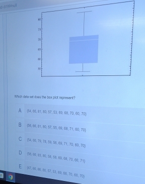 ld=l199#ny0
Which data set does the box plot represent?
A  54,68,81,80,57,63,69,68,70,60,70
B  56,66,81,80,57,55,60,68,71,60,70
C (54,65,79,78,69,56,69,71,70,60,70)
D  58,64,81,83,93,58,68,68,70,60,71
 47,66,98,80,10,57,53,69,58,70,60,70