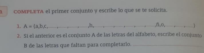 a COMPLETA el primer conjunto y escribe lo que se te solicita. 
1. A= a,b,c, _  ,h, _ _  ,ñ,o, _ .
2. Si el anterior es el conjunto A de las letras del alfabeto, escribe el conjunto 
B de las letras que faltan para completarlo._