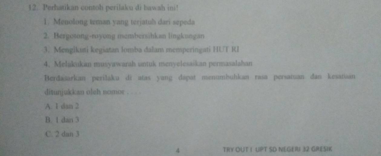 Perhatikan contoh perilaku di bawah ini!
1. Menolong teman yang terjatuh dari sepeda
2. Bergotong-royong membersihkan lingkangan
3. Mengikani kegiatan lomba dalam memperingati HUT RI
4. Melakukan musyawarah untuk menyelesaikan permasalahan
Berdasarkan perilaku di atas yang dapat menumbuhkan rasa persatuan đan kesatuan
ditunjukkan oleh nomor . . .
A. 1 dan 2
B. 1 dan 3
C. 2 dan 3
4 TRY OUT I UPT SD NEGERI 32 GRESIK