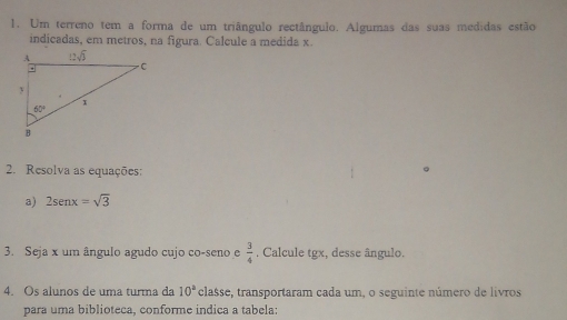 Um terreno tem a forma de um triângulo rectângulo. Algumas das suas medidas estão
indicadas, em metros, na figura. Calcule a medida x.
2. Resolva as equações:
a) 2sen x=sqrt(3)
3. Seja x um ângulo agudo cujo co-seno e  3/4  , Calcule tgx, desse ângulo.
4. Os alunos de uma turma da 10° classe, transportaram cada um, o seguinte número de livros
para uma biblioteca, conforme indica a tabela: