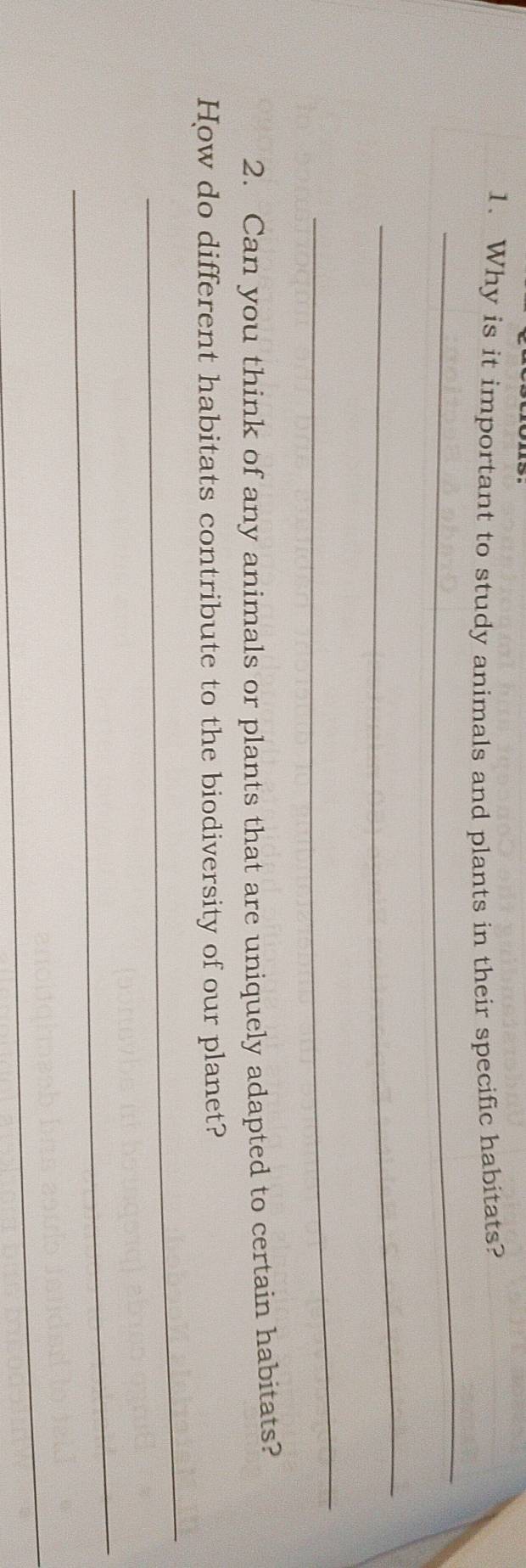 Why is it important to study animals and plants in their specific habitats? 
_ 
_ 
_ 
2. Can you think of any animals or plants that are uniquely adapted to certain habitats? 
_ 
How do different habitats contribute to the biodiversity of our planet? 
_ 
_
