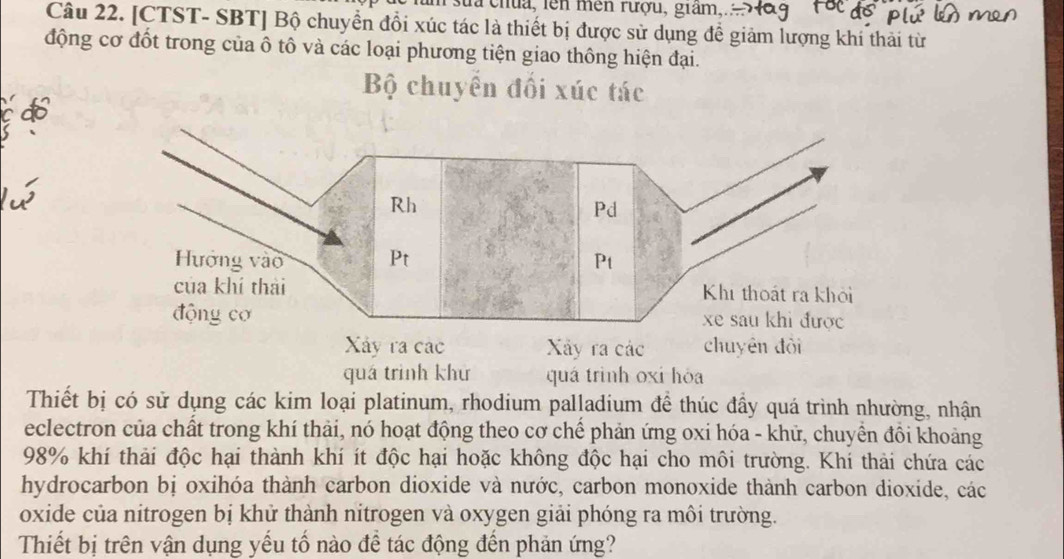 sua chua, len mền rượu, giam,. 
Câu 22. [CTST- SBT] Bộ chuyển đổi xúc tác là thiết bị được sử dụng đề giảm lượng khí thải từ 
động cơ đốt trong của ô tô và các loại phương tiện giao thông hiện đại. 
Bộ chuyển đối xúc tác 
c do 
Xây ra các 
quá trình khứ quá trình oxi hòa 
Thiết bị có sử dụng các kim loại platinum, rhodium palladium để thúc đầy quá trình nhường, nhận 
eclectron của chất trong khí thải, nó hoạt động theo cơ chế phản ứng oxi hóa - khữ, chuyền đồi khoảng
98% khí thải độc hại thành khí ít độc hại hoặc không độc hại cho môi trường. Khí thải chứa các 
hydrocarbon bị oxihóa thành carbon dioxide và nước, carbon monoxide thành carbon dioxide, các 
oxide của nitrogen bị khử thành nitrogen và oxygen giải phóng ra môi trường. 
Thiết bị trên vận dụng yếu tố nào để tác động đến phản ứng?