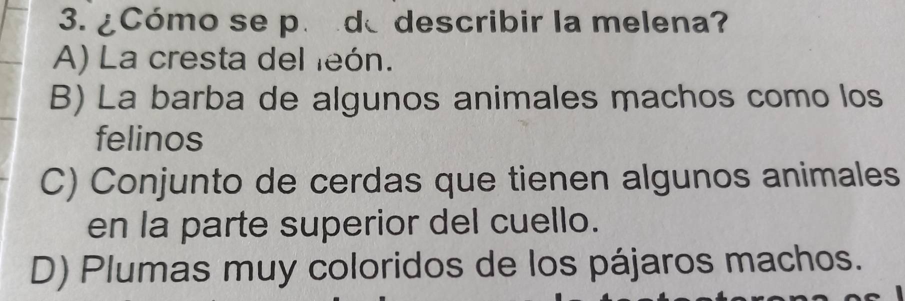 ¿Cómo se p. de describir la melena?
A) La cresta del eón.
B) La barba de algunos animales machos como los
felinos
C) Conjunto de cerdas que tienen algunos animales
en la parte superior del cuello.
D) Plumas muy coloridos de los pájaros machos.