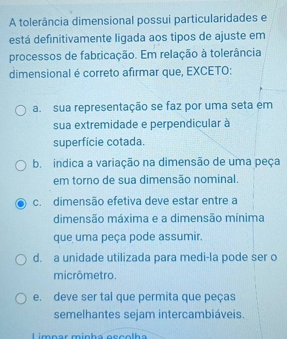 A tolerância dimensional possui particularidades e
está definitivamente ligada aos tipos de ajuste em
processos de fabricação. Em relação à tolerância
dimensional é correto afirmar que, EXCETO:
a. sua representação se faz por uma seta em
sua extremidade e perpendicular à
superfície cotada.
b. indica a variação na dimensão de uma peça
em torno de sua dimensão nominal.
c. dimensão efetiva deve estar entre a
dimensão máxima e a dimensão mínima
que uma peça pode assumir.
d. a unidade utilizada para medi-la pode ser o
micrômetro.
e. deve ser tal que permita que peças
semelhantes sejam intercambiáveis.
Limnar mínha eççolha