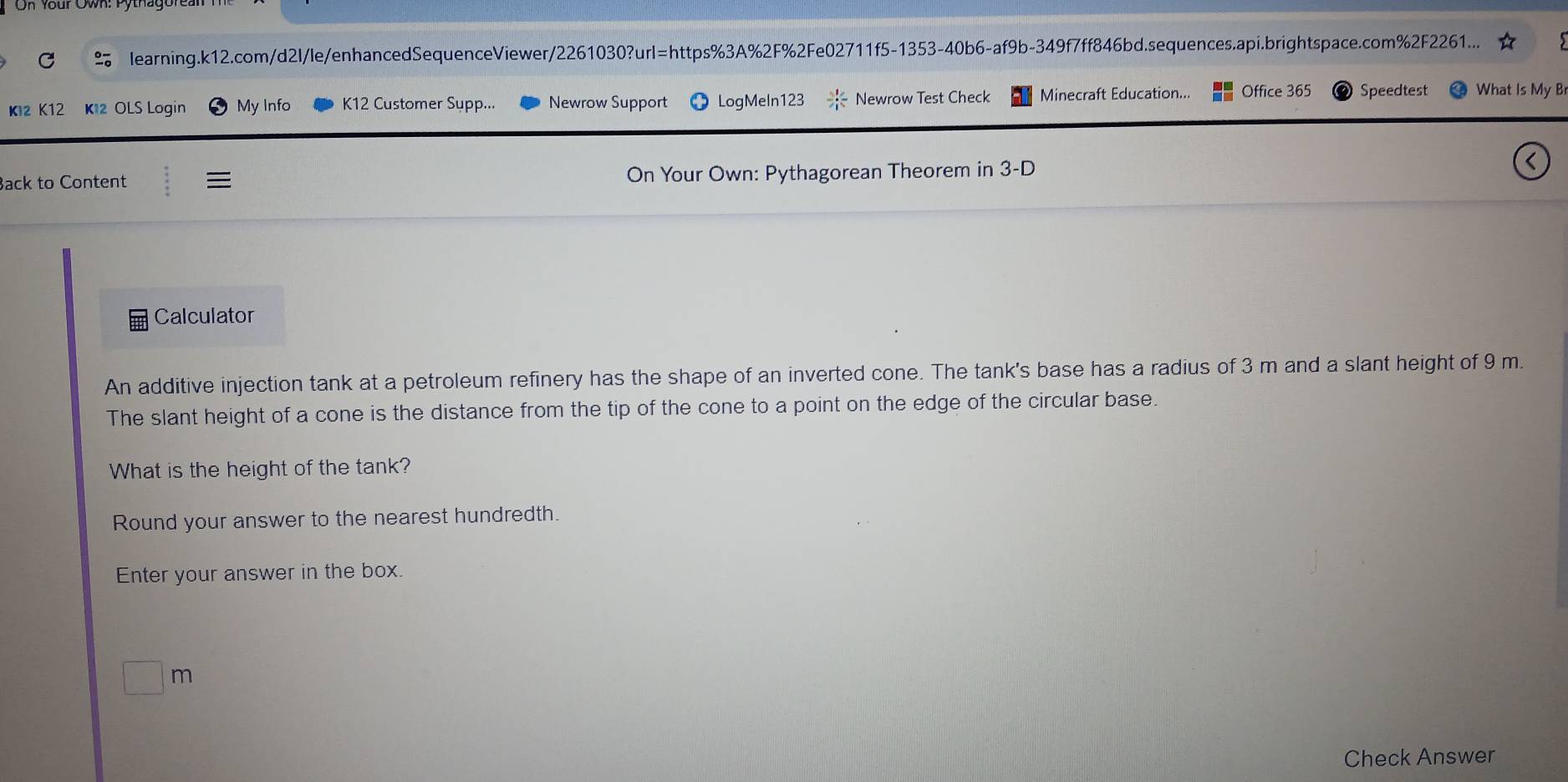 learning.k12.com/d2l/le/enhancedSequenceViewer/2261030?url=https%3A%2F%2Fe02711f5-1353-40b6-af9b-349f7ff846bd.sequences.api.brightspace.com%2F2261... 
KI2 K12 OLS Login My Info K12 Customer Supp... Newrow Support LogMeln123 /  1/4 / Newrow Test Check Minecraft Education... Office 365 Speedtest What Is My B 
ack to Content On Your Own: Pythagorean Theorem in 3-D 
Calculator 
An additive injection tank at a petroleum refinery has the shape of an inverted cone. The tank's base has a radius of 3 m and a slant height of 9 m. 
The slant height of a cone is the distance from the tip of the cone to a point on the edge of the circular base. 
What is the height of the tank? 
Round your answer to the nearest hundredth. 
Enter your answer in the box.
□ m
Check Answer