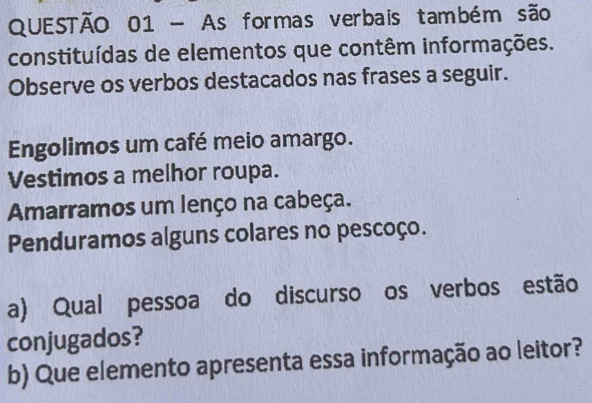 As formas verbais também são 
constituídas de elementos que contêm informações. 
Observe os verbos destacados nas frases a seguir. 
Engolimos um café meio amargo. 
Vestimos a melhor roupa. 
Amarramos um lenço na cabeça. 
Penduramos alguns colares no pescoço. 
a) Qual pessoa do discurso os verbos estão 
conjugados? 
b) Que elemento apresenta essa informação ao leitor?