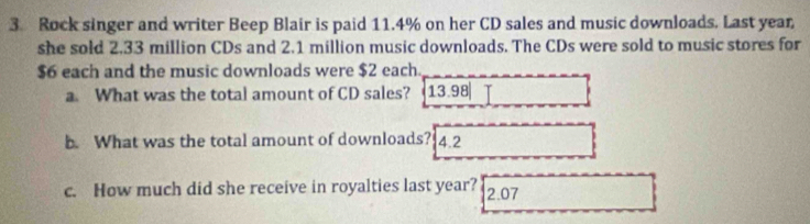 Rock singer and writer Beep Blair is paid 11.4% on her CD sales and music downloads. Last year
she sold 2.33 million CDs and 2.1 million music downloads. The CDs were sold to music stores for
$6 each and the music downloads were $2 each. 
a. What was the total amount of CD sales? 13.98
b. What was the total amount of downloads? 4.2
c. How much did she receive in royalties last year? 2.07