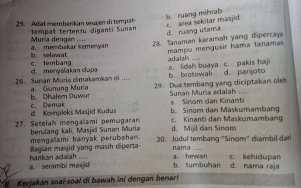 b. ruang mihrab
c. area sekitar masjid
25. Adat memberikan sesajen di tempat-
tempat tertentu diganti Sunan
d. ruang utama
28. Tanaman karamah yang dipercaya
Muria dengan ....
a. membakar kemenyan
mampu mengusir hama tanama
b. selawat
c. tembang adalah ....
d. menyalakan dupa a. lidah buaya c. pakis haji
26. Sunan Muria dimakamkan di …. b. brotowali d. parijoto
a. Gunung Muria 29. Dua tembang yang diciptakan oleh
b. Dhalem Duwur Sunan Muria adalah ….
c. Demak a. Sinom dan Kinanti
d. Kompleks Masjid Kudus b. Sinom dan Maskumambang
27. Setelah mengalami pemugaran c. Kinanti dan Maskumambang
berulang kali, Masjid Sunan Muria d. Mijil dan Sinom
mengalami banyak perubahan. 30. Judul tembang “Sinom” diambil dan
Bagian masjid yang masih diperta- nama ....
hankan adalah ..... a. hewan c. kehidupan
a. serambi masjid b. tumbuhan d. nama raja
II. Kerjakan soal-soal di bawah ini dengan benar!