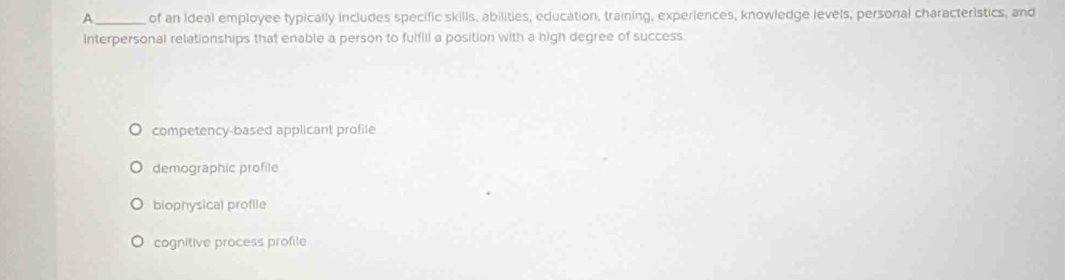 A_ of an ideal employee typically includes specific skills, abilities, education, training, experiences, knowledge levels, personal characteristics, and
Interpersonal relationships that enable a person to fulfill a position with a high degree of success.
competency-based applicant profile
demographic profile
biophysical profile
cognitive process profile