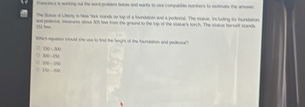 Francesca is working out the word problem below and wants to use compatible numbers to estimate the answer.
The Starue of Liberty in New York stands on top of a foundation and a pedestal. The statue, including its foundation
and pedesial, measures about 305 feet from the ground to the top of the statue's torch. The statue herself stands
151 feet
Which equation should she ure to find the height of the foundation and pedestal?
150-300
30-150
200=180
150-200