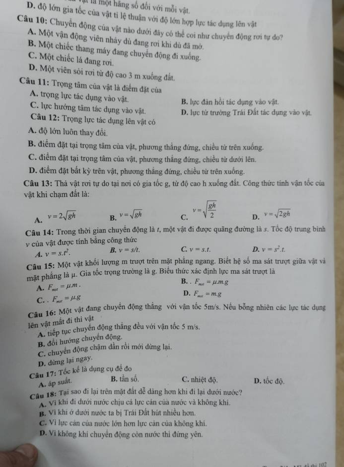 là là một hãng số đối với mỗi vật.
D. độ lớn gia tốc của vật tỉ lệ thuận với độ lớn hợp lực tác dụng lên vật
Câu 10: Chuyển động của vật nào dưới đây có thể coi như chuyển động rơi tự do?
A. Một vận động viên nhảy dù đang rơi khi dủ đã mớ.
B. Một chiếc thang máy đang chuyển động đi xuống.
C. Một chiếc lá đang rơi.
D. Một viên sỏi rơi từ độ cao 3 m xuồng đất.
Câu 11: Trọng tâm của vật là điểm đặt của
A. trọng lực tác dụng vào vật.
B. lực đàn hồi tác dụng vào vật.
C. lực hướng tâm tác dụng vào vật. D. lực từ trường Trái Đất tác dụng vào vật
Câu 12: Trọng lực tác dụng lên vật có
A. độ lớn luôn thay đồi.
B. điểm đặt tại trọng tâm của vật, phương thẳng đứng, chiều từ trên xuống.
C. điểm đặt tại trọng tâm của vật, phương thắng đứng, chiều từ dưới lên.
D. điểm đặt bất kỳ trên vật, phương thắng đứng, chiều từ trên xuống.
Câu 13: Thả vật rơi tự do tại nơi có gia tốc g, từ độ cao h xuống đất. Công thức tính vận tốc của
vật khi chạm đất là:
B. v=sqrt(gh)
A. v=2sqrt(gh) C. v=sqrt(frac gh)2 D. v=sqrt(2gh)
Câu 14: Trong thời gian chuyển động là t, một vật đi được quãng đường là s. Tốc độ trung bình
v của vật được tính bằng công thức
A. v=s.t^2. B. v=s/t. C. v=s.t. D. v=s^2.t.
Câu 15: Một vật khối lượng m trượt trên mặt phẳng ngang. Biết hệ số ma sát trượt giữa vật và
mặt phẳng là μ. Gia tốc trọng trường là g. Biểu thức xác định lực ma sát trượt là
A. F_mat=mu .m.
B. . F_mat=mu .m.g
D.
C. . F_mat=mu .g F_mat=m.g
Câu 16: Một vật đang chuyển động thẳng với vận tốc 5m/s. Nếu bỗng nhiên các lực tác dụng
lên vật mất đi thì vật
A. tiếp tục chuyển động thắng đều với vận tốc 5 m/s.
B. đổi hướng chuyển động.
C. chuyển động chậm dần rồi mới dừng lại.
D. dừng lại ngay.
Câu 17: Tốc kể là dụng cụ đề đo
A. ấp suất. B. tần số. C. nhiệt độ. D. tốc độ.
Câu 18: Tại sao đi lại trên mặt đất dễ dảng hơn khi đi lại dưới nước?
X. Vì khi đi dưới nước chịu cả lực cản của nước và không khi.
B. Vì khi ở dưới nước ta bị Trái Đất hút nhiều hơn.
C. Vì lực cản của nước lớn hơn lực cản của không khi.
D. Vi không khí chuyển động còn nước thỉ đứng yên.
1  102