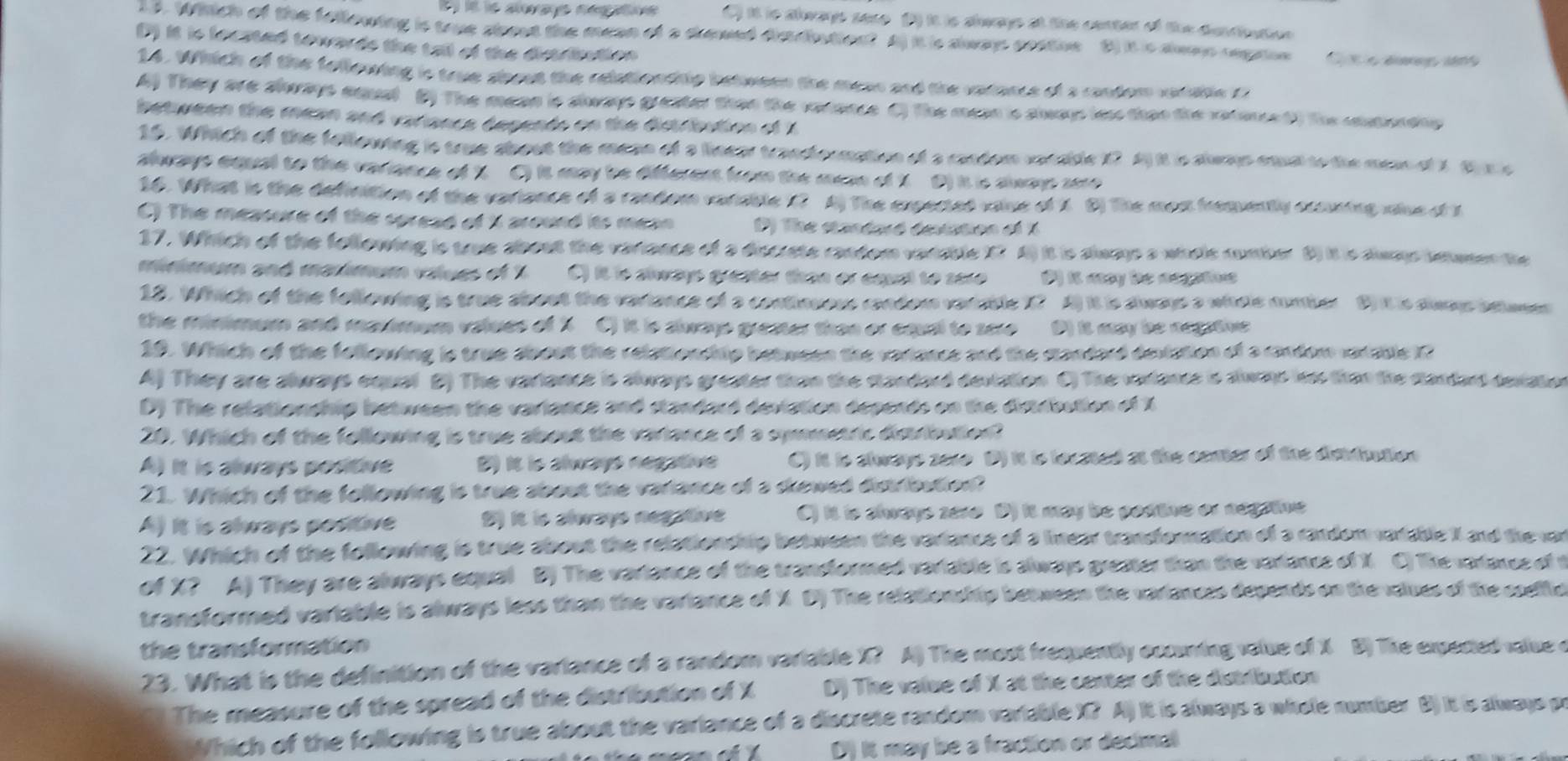 Whhich of the fellowing is true shout the mean of a drewed dimciution? C) it is always sere (P) it is shwaye at the center of the dunriution
(D) it is fecated towards the tall of the distribution
s I e auvayt é o stion B I is aleoo tegaton
14. Which of the following is true sbout the relationship between the mean and the varance of a candom varable r
A) They are slorays aqust B) The mean is slways preater than the rarance () the masn is slways law thao the raterce d) the eutonany 
between the mean and variance depends on the distribution of 1
15. Which of the following is true shout the mean of a linear trandounation of a condom vocside i? A it is slwap oma to the mes of 1 t ee
always equal to the variance of 1 C) it may be different from the mesn of t. D) it is always sere
16. What is the definition of the variance of a random varisble t? A The expected value of 1. D) The most fremently eccuring value of s
C) The measure of the spread of i around its mean P) The standaré devation of 1
17. Which of the following is true about the variance of a discrete random variable X7 A) it is always a whele number 6) it is dwms lewmen the
minimum and maximum values of 1 C) it is aways greater than or cqual to sere ( it acy be aegations 
12. Which of the following is true sbout the variance of a continuous random varisble 1? A) it is always a whole number B) it is dwms betuses
the minimum and maromum values of X C) it is slways grester than or cousl to sere D) is ay de aegitve
19. Which of the following is true about the relationship between the vartance and the standard deviation of a randor veiable 12
A) They are always equal B) The variance is always greater than the standard deviation C) The variancs is alwas hss than the slardart deviation
D) The relationdhip between the variance and standard deviation depends on the distrbution of X
20. Which of the following is true about the variance of a symmetric distribution?
A) It is always positive D) It is always negative C) it to slways sexe D) it to lecated at the comer of the disndiation
21. Which of the following is true about the variance of a skewed distribution?
A) It is always positive 2) It is slways negative C) it is always seve D) it may be postive or negative
22. Which of the following is true about the relationship between the variance of a lnear trandornation of a randem vaiable I and the var
of X? A) They are always equal B) The variance of the transformed variable is always greater than the variance of X C) The varlancs of t
transformed variable is always less than the variance of X D) The relationship between the variances depends on the valuss of the coelic
the transformation
23. What is the definition of the variance of a random variable X? A) The most frequently excuning value of X B) The expected value o
The measure of the spread of the distribution of X D) The value of X at the center of the distribution
Which of the following is true about the variance of a discrete random variable X? A) It is always a witele number B) it is always pr
D) it may be a fraction or decimal