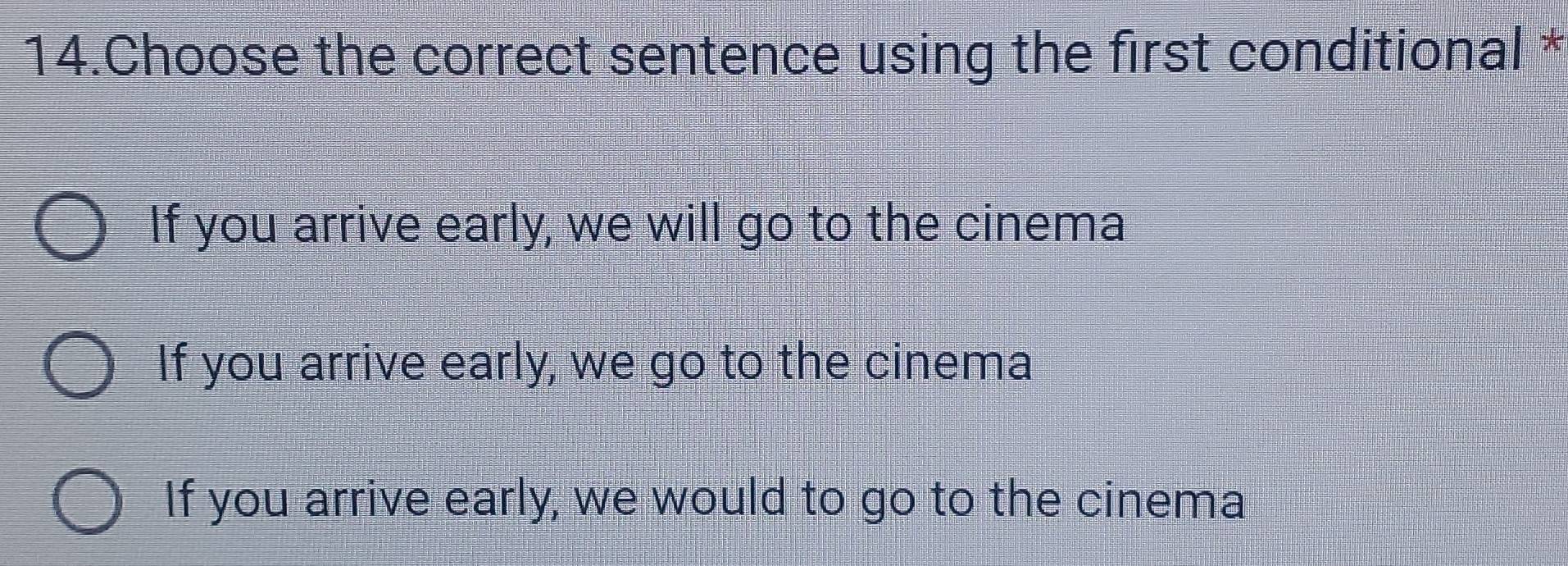 Choose the correct sentence using the first conditional *
If you arrive early, we will go to the cinema
If you arrive early, we go to the cinema
If you arrive early, we would to go to the cinema