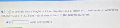 A cylinder has a height of 20 centimeters and a radius of 10 centimeters. What is its
volume? Use x=3.14 and round your answer to the nearest hundredth.
1) □ cubic centimeters