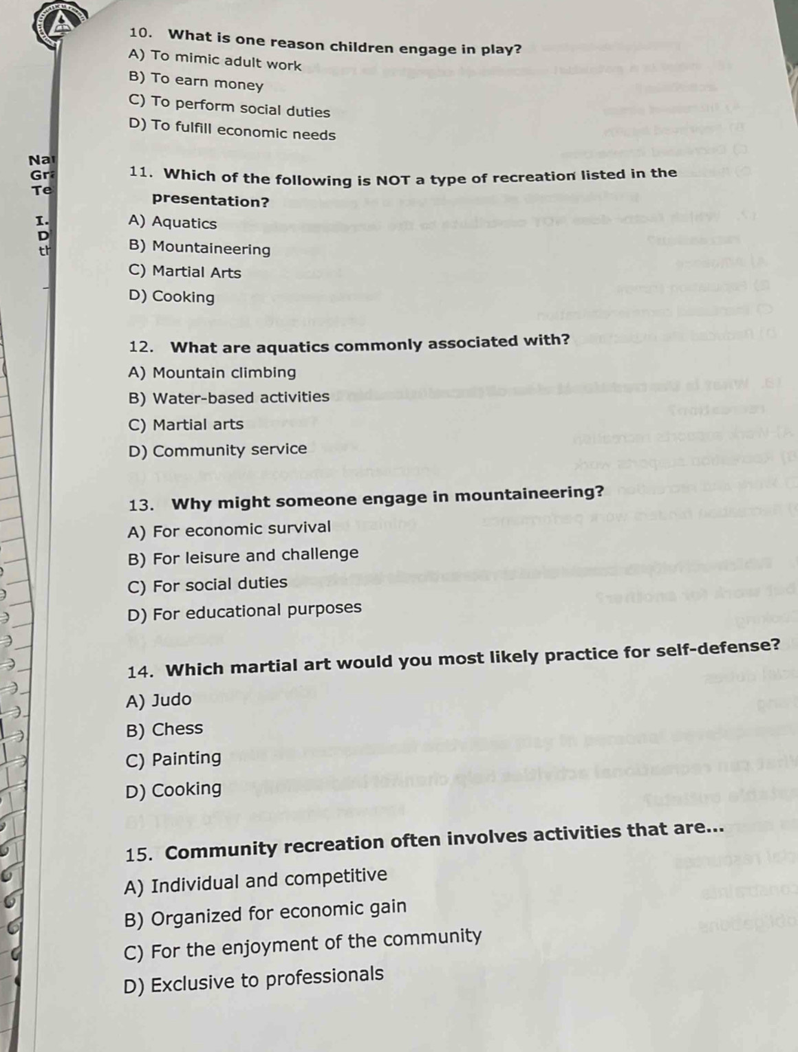 What is one reason children engage in play?
A) To mimic adult work
B) To earn money
C) To perform social duties
D) To fulfill economic needs
Na
Gr
11. Which of the following is NOT a type of recreation listed in the
Te
presentation?
1. A) Aquatics
D
tr
B) Mountaineering
C) Martial Arts
D) Cooking
12. What are aquatics commonly associated with?
A) Mountain climbing
B) Water-based activities
C) Martial arts
D) Community service
13. Why might someone engage in mountaineering?
A) For economic survival
B) For leisure and challenge
C) For social duties
D) For educational purposes
14. Which martial art would you most likely practice for self-defense?
A) Judo
B) Chess
C) Painting
D) Cooking
15. Community recreation often involves activities that are...
A) Individual and competitive
B) Organized for economic gain
C) For the enjoyment of the community
D) Exclusive to professionals