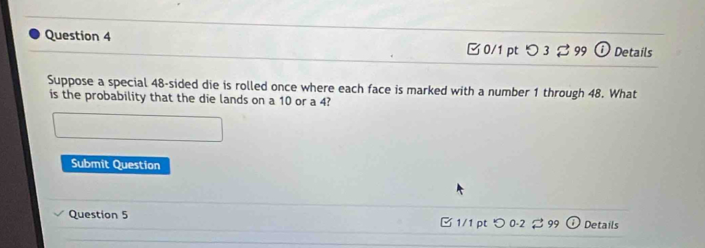 ⓘ Details 
0/1 pt つ 3 % 99 
Suppose a special 48 -sided die is rolled once where each face is marked with a number 1 through 48. What 
is the probability that the die lands on a 10 or a 4? 
Submit Question 
Question 5 1/1 ptつ 0-2 99 Details