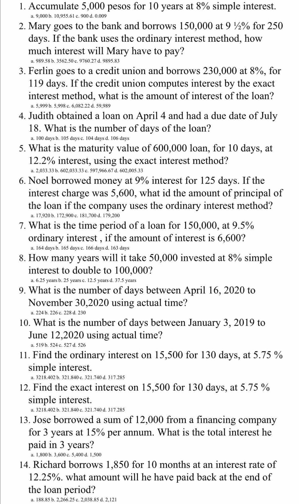 Accumulate 5,000 pesos for 10 years at 8% simple interest.
a. 9,000 b. 10,955.61 c. 900 d. 0.009
2. Mary goes to the bank and borrows 150,000 at 9 ½% for 250
days. If the bank uses the ordinary interest method, how
much interest will Mary have to pay?
a. 989.58 b. 3562.50 c. 9760.27 d. 9895.83
3. Ferlin goes to a credit union and borrows 230,000 at 8%, for
119 days. If the credit union computes interest by the exact
interest method, what is the amount of interest of the loan?
a. 5,999 b. 5,998 c. 6,082.22 d. 59,989
4. Judith obtained a loan on April 4 and had a due date of July
18. What is the number of days of the loan?
a. 100 days b. 105 days c. 104 days d. 106 days
5. What is the maturity value of 600,000 loan, for 10 days, at
12.2% interest, using the exact interest method?
a. 2,033.33 b. 602,033.33 c. 597,966.67 d. 602,005.33
6. Noel borrowed money at 9% interest for 125 days. If the
interest charge was 5,600, what id the amount of principal of
the loan if the company uses the ordinary interest method?
a. 17,920 b. 172,900 c. 181,700 d. 179,200
7. What is the time period of a loan for 150,000, at 9.5%
ordinary interest , if the amount of interest is 6,600?
a. 164 days b. 165 days c. 166 days d. 163 days
8. How many years will it take 50,000 invested at 8% simple
interest to double to 100,000?
a. 6.25 years b. 25 years c. 12.5 years d. 37.5 years
9. What is the number of days between April 16, 2020 to
November 30,2020 using actual time?
a. 224 b. 226 c. 228 d. 230
10. What is the number of days between January 3, 2019 to
June 12,2020 using actual time?
a. 519 b. 524 c. 527 d. 526
11. Find the ordinary interest on 15,500 for 130 days, at 5.75 %
simple interest.
a. 3218.402 b. 321.840 c. 321.740 d. 317.285
12. Find the exact interest on 15,500 for 130 days, at 5.75 %
simple interest.
a. 3218.402 b. 321.840 c. 321.740 d. 317.285
13. Jose borrowed a sum of 12,000 from a financing company
for 3 years at 15% per annum. What is the total interest he
paid in 3 years?
a. 1,800 b. 3,600 c. 5,400 d. 1,500
14. Richard borrows 1,850 for 10 months at an interest rate of
12.25%. what amount will he have paid back at the end of
the loan period?
a. 188.85 b. 2,266.25 c. 2,038.85 d. 2,121