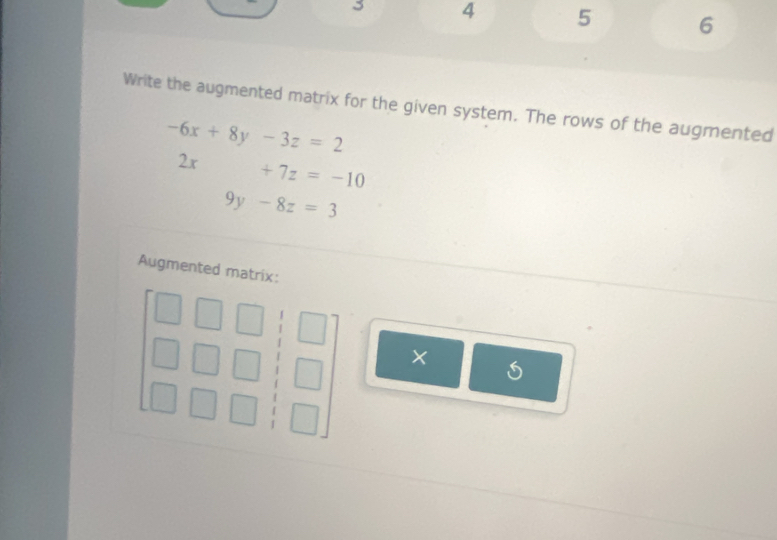 3 4 5 6 
Write the augmented matrix for the given system. The rows of the augmented
-6x+8y-3z=2
2x +7z=-10
2x
9y-8z=3
Augmented matrix: 
×