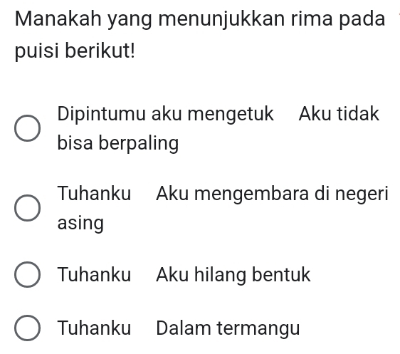 Manakah yang menunjukkan rima pada
puisi berikut!
Dipintumu aku mengetuk Aku tidak
bisa berpaling
Tuhanku Aku mengembara di negeri
asing
Tuhanku Aku hilang bentuk
Tuhanku Dalam termangu