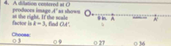 A dilation centered at O
produces image A' as shown
at the right. If the scale 9 in. A A'
factor is k=3 , find OA'. 
Choose:
3 9 ○ 27 ○ 36