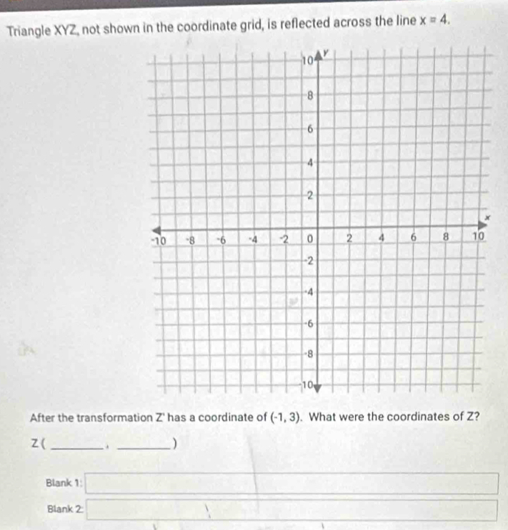 Triangle XYZ, not shown in the coordinate grid, is reflected across the line x=4.
x
After the transformation Z' has a coordinate of (-1,3). What were the coordinates of Z?
Z (_ . _) 
_  
Blank 1: □ 
-frac  
Blank 2 - □^ 18,(84 □
2x^2-4x+a≥slant 0