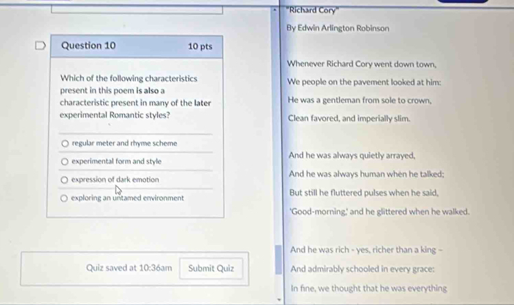 "Richard Cory" 
By Edwin Arlington Robinson 
Whenever Richard Cory went down town, 
We people on the pavement looked at him: 
He was a gentleman from sole to crown, 
Clean favored, and imperially slim. 
And he was always quietly arrayed, 
And he was always human when he talked; 
But still he fluttered pulses when he said, 
'Good-morning,' and he glittered when he walked. 
And he was rich - yes, richer than a king - 
Quiz saved at 10:36an Submit Quiz And admirably schooled in every grace: 
In fine, we thought that he was everything