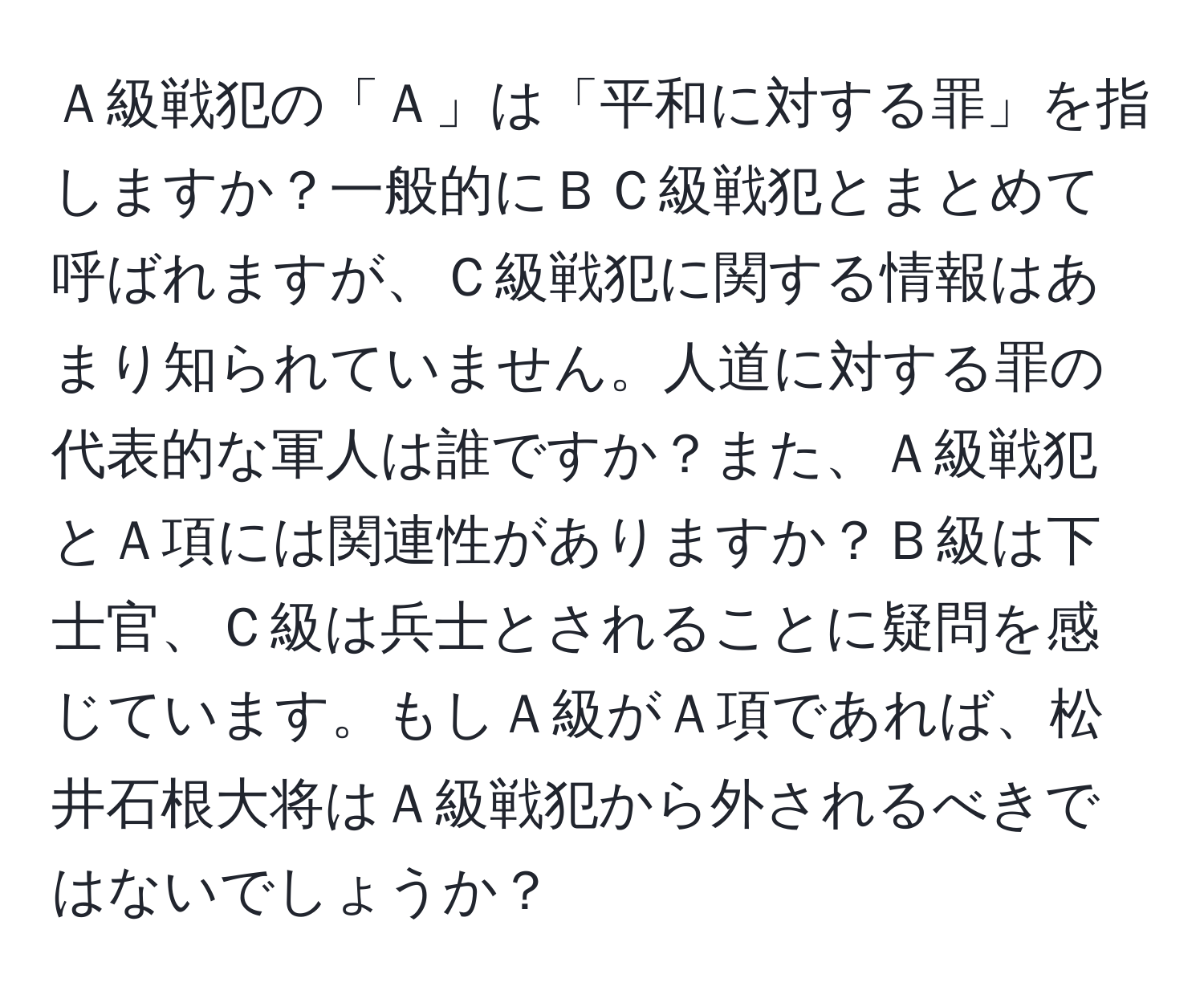 Ａ級戦犯の「Ａ」は「平和に対する罪」を指しますか？一般的にＢＣ級戦犯とまとめて呼ばれますが、Ｃ級戦犯に関する情報はあまり知られていません。人道に対する罪の代表的な軍人は誰ですか？また、Ａ級戦犯とＡ項には関連性がありますか？Ｂ級は下士官、Ｃ級は兵士とされることに疑問を感じています。もしＡ級がＡ項であれば、松井石根大将はＡ級戦犯から外されるべきではないでしょうか？