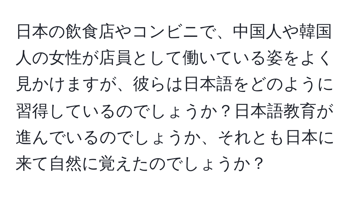 日本の飲食店やコンビニで、中国人や韓国人の女性が店員として働いている姿をよく見かけますが、彼らは日本語をどのように習得しているのでしょうか？日本語教育が進んでいるのでしょうか、それとも日本に来て自然に覚えたのでしょうか？