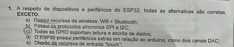 A respeito de dispositivos e periféricos do ESP32, todas as alternativas são corretas,
EXCETO:
a) Possui recursos de wireless: Wifi + Bluetooth;
b) Possui os protocolos síncronos SPI e I2C;
c) Todas as GPIO suportam leitura e escrita de dados;
d) O ESP32 possui periféricos extras em relação ao arduíno, como dois canais DAC;
e) Dispõe de recursos de entrada “touch”;