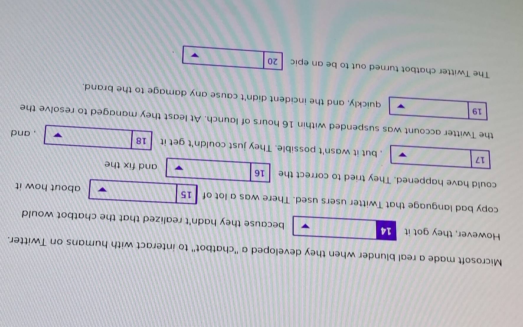 Microsoft made a real blunder when they developed a "chatbot" to interact with humans on Twitter. 
However, they got it 14 because they hadn't realized that the chatbot would 
copy bad language that Twitter users used. There was a lot of 15 about how it 
could have happened. They tried to correct the 16 and fix the
17 , but it wasn't possible. They just couldn't get it 18
, and 
the Twitter account was suspended within 16 hours of launch. At least they managed to resolve the
19 quickly, and the incident didn't cause any damage to the brand. 
The Twitter chatbot turned out to be an epic 20