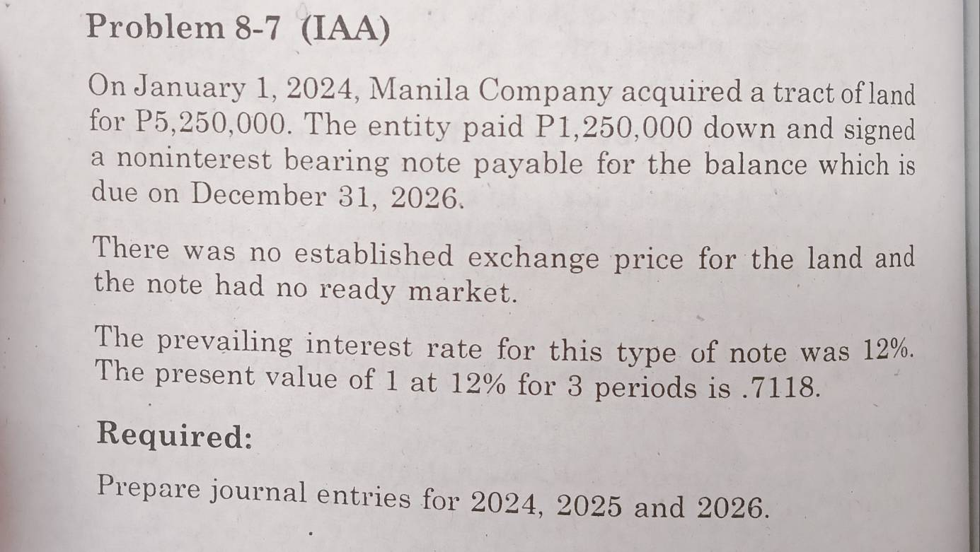 Problem 8-7 (IAA) 
On January 1, 2024, Manila Company acquired a tract of land 
for P5,250,000. The entity paid P1,250,000 down and signed 
a noninterest bearing note payable for the balance which is 
due on December 31, 2026. 
There was no established exchange price for the land and 
the note had no ready market. 
The prevailing interest rate for this type of note was 12%. 
The present value of 1 at 12% for 3 periods is . 7118. 
Required: 
Prepare journal entries for 2024, 2025 and 2026.