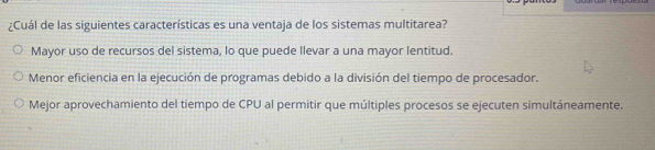 ¿Cuál de las siguientes características es una ventaja de los sistemas multitarea?
Mayor uso de recursos del sistema, lo que puede llevar a una mayor lentitud.
Menor eficiencia en la ejecución de programas debido a la división del tiempo de procesador.
Mejor aprovechamiento del tiempo de CPU al permitir que múltiples procesos se ejecuten simultáneamente.