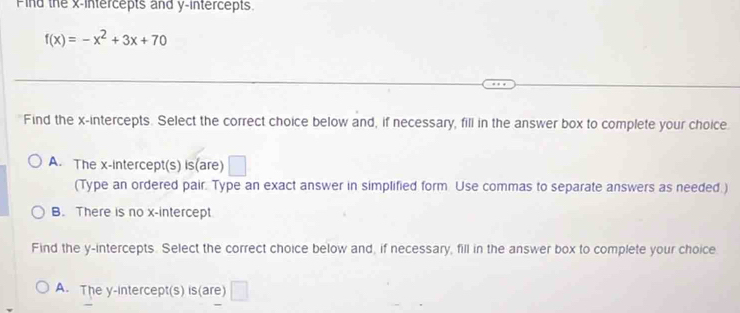 Find the x-intercepts and y-intercepts.
f(x)=-x^2+3x+70
Find the x-intercepts. Select the correct choice below and, if necessary, fill in the answer box to complete your choice
A. The x-intercept(s) is(are) □ 
(Type an ordered pair. Type an exact answer in simplified form Use commas to separate answers as needed.)
B. There is no x-intercept
Find the y-intercepts. Select the correct choice below and, if necessary, fill in the answer box to complete your choice
A. The y-intercept(s) is(are) □