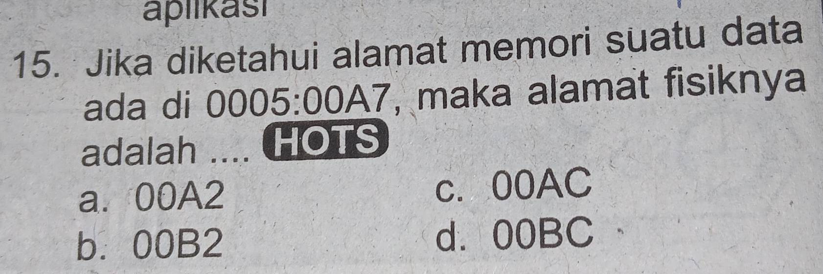 aplikasi
15. Jika diketahui alamat memori suatu data
ada di 0005:00A7 , maka alamat fisiknya
adalah .... HOTS
a. 00A2 c. 00AC
b. 00B2 d. 00BC