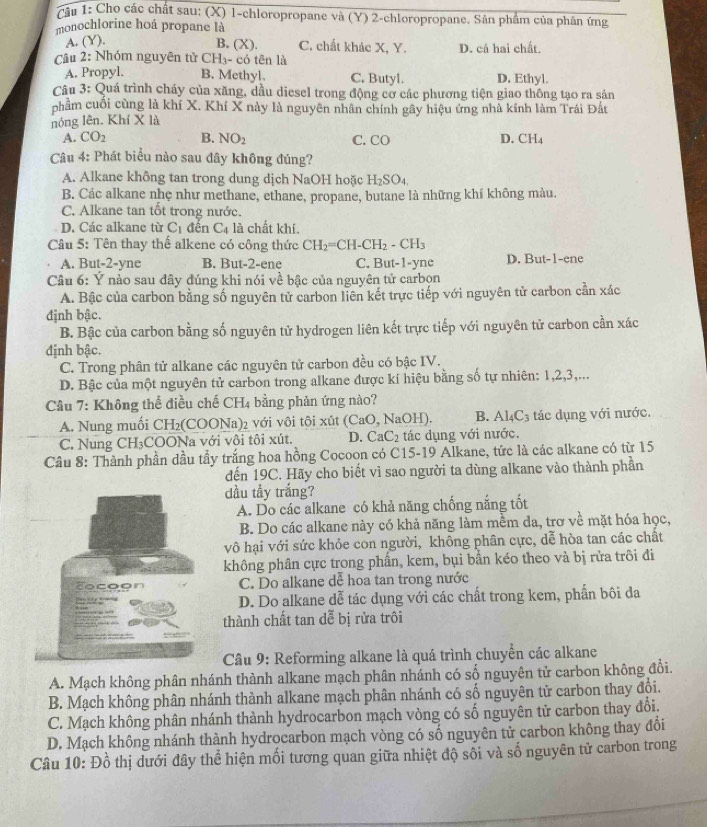 Cầu 1: Cho các chất sau: (X) 1-chloropropane và (Y) 2-chloropropane. Sản phẩm của phân ứng
monochlorine hoá propane là
A. (Y).
B. (X). C. chất khác X, Y. D. cá hai chất.
Câu 2: Nhóm nguyên tử CH_3- - có tên là
A. Propyl. B. Methyl. C. Butyl. D. Ethyl.
Câu 3: Quá trình cháy của xăng, dầu diesel trong động cơ các phương tiện giao thông tạo ra sản
phầm cuối cùng là khí X. Khí X này là nguyên nhân chính gây hiệu ứng nhà kính làm Trái Đất
nóng lên. Khí X là
A. CO_2 B. NO_2 C. CO D. CH_4
Câu 4: Phát biểu nào sau đây không đúng?
A. Alkane không tan trong dung dịch NaOH hoặc H_2SO_4.
B. Các alkane nhẹ như methane, ethane, propane, butane là những khí không màu.
C. Alkane tan tốt trong nước.
D. Các alkane từ C_1 đên C_4 là chất khí.
Câu 5: Tên thay thế alkene có công thức CH_2=CH-CH_2-CH_3
A. But-2-yne B. But-2-ene C. But-1-yne D. But-1-ene
Câu 6: Ý nào sau đây đúng khi nói về bậc của nguyên tử carbọn
A. Bậc của carbon bằng số nguyên tử carbon liên kết trực tiếp với nguyên tử carbon ở anxac
định bậc.
B. Bậc của carbon bằng số nguyên tử hydrogen liên kết trực tiếp với nguyên tử carbon cần xác
định bậc.
C. Trong phân tử alkane các nguyên tử carbon đều có bậc IV.
D. Bậc của một nguyên tử carbon trong alkane được kí hiệu bằng số tự nhiên: 1,2,3,...
Câu 7: Không thể điều chế CH4 bằng phản ứng nào?
A. Nung muối CH₂(COONa)₂ với vôi tội xút (CaO, NaOH). B. Al_4C_3 tác dụng với nước.
C. Nung CH₃COONa với vôi tôi xút. D. CaC_2 tác dụng với nước.
Câu 8: Thành phần dầu tầy trắng hoa hồng Cocoon có C15-19 Alkane, tức là các alkane có từ 15
đến 19C. Hãy cho biết vì sao người ta dùng alkane vào thành phần
dầu tầy trắng?
A. Do các alkane có khả năng chống nắng tốt
B. Do các alkane này có khả năng làm mềm đa, trơ về mặt hóa học,
vô hại với sức khỏe con người, không phân cực, dễ hòa tan các chất
không phân cực trong phần, kem, bụi bằn kéo theo và bị rửa trôi đi
C. Do alkane dễ hoa tan trong nước
D. Do alkane dễ tác dụng với các chất trong kem, phần bôi đa
thành chất tan dễ bị rửa trôi
Câu 9: Reforming alkane là quá trình chuyển các alkane
A. Mạch không phân nhánh thành alkane mạch phân nhánh có số nguyên tử carbon không đổi.
B. Mạch không phân nhánh thành alkane mạch phân nhánh có số nguyên tử carbon thay đổi.
C. Mạch không phân nhánh thành hydrocarbon mạch vòng có số nguyên tử carbon thay đổi.
D. Mạch không nhánh thành hydrocarbon mạch vòng có số nguyên tử carbon không thay đổi
Câu 10: +)c 6 thị dưới đây thể hiện mối tương quan giữa nhiệt độ sối và số nguyên tử carbon trong